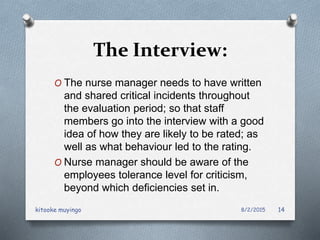The Interview:
O The nurse manager needs to have written
and shared critical incidents throughout
the evaluation period; so that staff
members go into the interview with a good
idea of how they are likely to be rated; as
well as what behaviour led to the rating.
O Nurse manager should be aware of the
employees tolerance level for criticism,
beyond which deficiencies set in.
8/2/2015kitooke muyingo 14
 