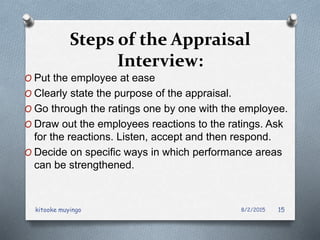 Steps of the Appraisal
Interview:
O Put the employee at ease
O Clearly state the purpose of the appraisal.
O Go through the ratings one by one with the employee.
O Draw out the employees reactions to the ratings. Ask
for the reactions. Listen, accept and then respond.
O Decide on specific ways in which performance areas
can be strengthened.
8/2/2015kitooke muyingo 15
 