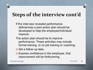 Steps of the interview cont’d
If the interview revealed performance
deficiencies a joint action plan should be
developed to help the employee/individual
improve.
The action plan should be to improve
performance. These activities may include
formal training, or on job training or coaching.
O Set a follow up date.
O Express confidence in the employee, that
improvement will be forthcoming.
8/2/2015kitooke muyingo 16
 