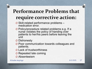 Performance Problems that
require corrective action:
O Skill-related performance problems –
medication error.
O Policy/procedure related problems e.g. If a
nurse violates the policy of handing over
patients to her/his peers before leaving the
unit
O Dishonesty
O Poor communication towards colleagues and
patients.
O Lack of trustworthiness
O Repeated late coming
O Absenteeism
8/2/2015kitooke muyingo 17
 