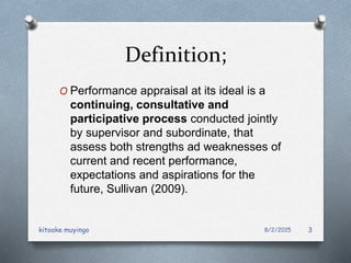 Definition;
O Performance appraisal at its ideal is a
continuing, consultative and
participative process conducted jointly
by supervisor and subordinate, that
assess both strengths ad weaknesses of
current and recent performance,
expectations and aspirations for the
future, Sullivan (2009).
8/2/2015kitooke muyingo 3
 