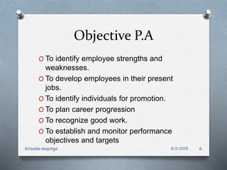 Objective P.A
O To identify employee strengths and
weaknesses.
O To develop employees in their present
jobs.
O To identify individuals for promotion.
O To plan career progression
O To recognize good work.
O To establish and monitor performance
objectives and targets
8/2/2015kitooke muyingo 6
 