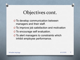 Objectives cont.
O To develop communication between
managers and their staff.
O To improve job satisfaction and motivation
O To encourage self evaluation.
O To alert managers to constraints which
inhibit employee performance.
8/2/2015kitooke muyingo 7
 
