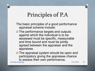 Principles of P.A
The basic principles of a good performance
appraisal scheme include:
O The performance targets and outputs
against which the individual is to be
assessed must be specific, measurable
and time bound and must be jointly
agreed between the appraiser and the
appraisee.
O The appraisal system should be open and
participatory giving the appraisee chance
to assess their own performance.
8/2/2015kitooke muyingo 8
 