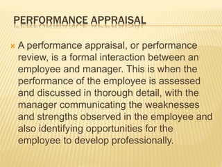 PERFORMANCE APPRAISAL
A performance appraisal, or performance
review, is a formal interaction between an
employee and manager. This is when the
performance of the employee is assessed
and discussed in thorough detail, with the
manager communicating the weaknesses
and strengths observed in the employee and
also identifying opportunities for the
employee to develop professionally.