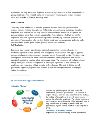 relationship and daily interaction. Employee reviews of supervisors can be done anonymously to
protect employees from potential retaliation by supervisors whose reviews contain comments
about poor behavior or deficient leadership skills.
Peer Evaluation
These may be the trickiest of all appraisal programs, because conducting peer evaluations
requires extensive training for employees. Subjectivity also can become a challenge; therefore,
employees must be reminded that only objective and constructive feedback is acceptable and
personal opinions about their peers are unacceptable. Peer evaluations shed light on whether
employees who work together in the same department are following consistent processes and
procedures. Peer evaluations also can help identify employees who demonstrate leadership skills
and are admired by their peers for their positive attitudes and teamwork.
Self-Evaluation
Employers may construct a performance appraisal program that combines elements of a
traditional supervisor-written appraisal with an employee self-evaluation. This type of appraisal
program produces supervisor-employee interaction during the appraisal meeting. Employers who
use employee self-evaluation benefit from the combination of two perspectives that involves a
negotiated approach to reaching a final performance rating. The employee's self-evaluation is not
simply a feel-good exercise for employees. It encourages supervisors to listen carefully to
employees' own perceptions of their strengths and weaknesses. The result is that the overall
performance appraisal program is well received by workers who appreciate that an employer
values their opinions.
==================
III. Performance appraisal methods
1.Ranking Method
The ranking system requires the rater to rank his
subordinates on overall performance. This consists in
simply putting a man in a rank order. Under this method,
the ranking of an employee in a work group is done
against that of another employee. The relative position of
each employee is tested in terms of his numerical rank. It
may also be done by ranking a person on his job
performance against another member of the competitive
group.
Advantages of Ranking Method
i. Employees are ranked according to their performance
 