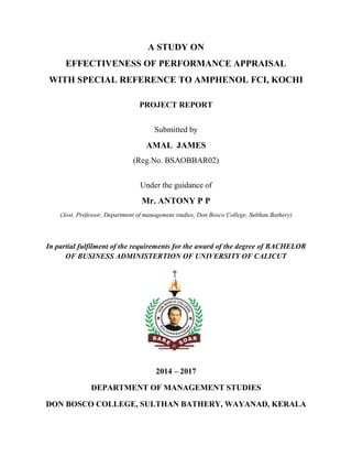A STUDY ON
EFFECTIVENESS OF PERFORMANCE APPRAISAL
WITH SPECIAL REFERENCE TO AMPHENOL FCI, KOCHI
PROJECT REPORT
Submitted by
AMAL JAMES
(Reg.No. BSAOBBAR02)
Under the guidance of
Mr. ANTONY P P
(Asst. Professor, Department of management studies, Don Bosco College, Sulthan Bathery)
In partial fulfilment of the requirements for the award of the degree of BACHELOR
OF BUSINESS ADMINISTERTION OF UNIVERSITY OF CALICUT
2014 – 2017
DEPARTMENT OF MANAGEMENT STUDIES
DON BOSCO COLLEGE, SULTHAN BATHERY, WAYANAD, KERALA
 