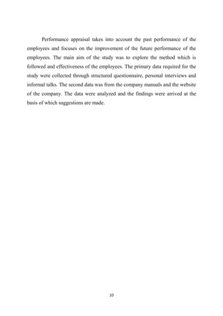 10
Performance appraisal takes into account the past performance of the
employees and focuses on the improvement of the future performance of the
employees. The main aim of the study was to explore the method which is
followed and effectiveness of the employees. The primary data required for the
study were collected through structured questionnaire, personal interviews and
informal talks. The second data was from the company manuals and the website
of the company. The data were analyzed and the findings were arrived at the
basis of which suggestions are made.
 