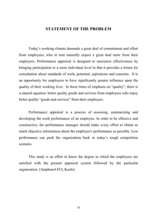 11
STATEMENT OF THE PROBLEM
Today’s working climate demands a great deal of commitment and effort
from employees, who in turn naturally expect a great deal more from their
employers. Performance appraisal is designed to maximize effectiveness by
bringing participation to a more individual level in that it provides a forum for
consultation about standards of work, potential, aspirations and concerns. It is
an opportunity for employees to have significantly greater influence upon the
quality of their working lives. In these times of emphasis on “quality”, there is
a natural equation: better quality goods and services from employees who enjoy
better quality “goods and services” from their employers.
Performance appraisal is a process of assessing, summarizing and
developing the work performance of an employee. In order to be effective and
constructive, the performance manager should make every effort to obtain as
much objective information about the employee's performance as possible. Low
performance can push the organization back in today’s tough competition
scenario.
This study is an effort to know the degree to which the employees are
satisfied with the present appraisal system followed by the particular
organisation. (Amphenol FCI, Kochi)
 