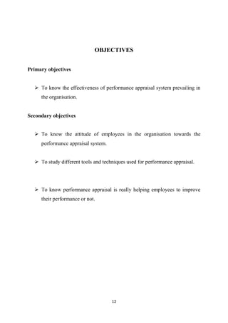 12
OBJECTIVES
Primary objectives
 To know the effectiveness of performance appraisal system prevailing in
the organisation.
Secondary objectives
 To know the attitude of employees in the organisation towards the
performance appraisal system.
 To study different tools and techniques used for performance appraisal.
 To know performance appraisal is really helping employees to improve
their performance or not.
 