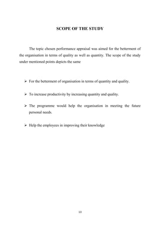 13
SCOPE OF THE STUDY
The topic chosen performance appraisal was aimed for the betterment of
the organisation in terms of quality as well as quantity. The scope of the study
under mentioned points depicts the same
 For the betterment of organisation in terms of quantity and quality.
 To increase productivity by increasing quantity and quality.
 The programme would help the organisation in meeting the future
personal needs.
 Help the employees in improving their knowledge
 
