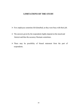 14
LIMITATIONS OF THE STUDY
 Few employees sometime felt disturbed, as they were busy with their job.
 The answers given by the respondents highly depend on the mood and
Interest and thus the accuracy fluctuate sometimes.
 There may be possibility of biased statement from the part of
respondents.
 