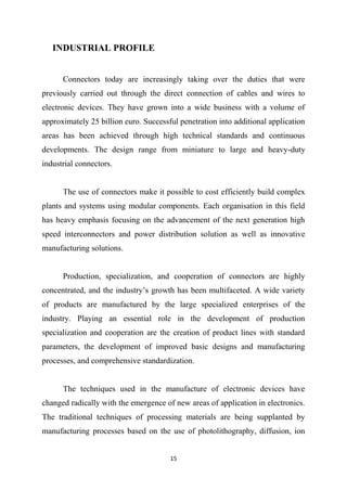 15
INDUSTRIAL PROFILE
Connectors today are increasingly taking over the duties that were
previously carried out through the direct connection of cables and wires to
electronic devices. They have grown into a wide business with a volume of
approximately 25 billion euro. Successful penetration into additional application
areas has been achieved through high technical standards and continuous
developments. The design range from miniature to large and heavy-duty
industrial connectors.
The use of connectors make it possible to cost efficiently build complex
plants and systems using modular components. Each organisation in this field
has heavy emphasis focusing on the advancement of the next generation high
speed interconnectors and power distribution solution as well as innovative
manufacturing solutions.
Production, specialization, and cooperation of connectors are highly
concentrated, and the industry’s growth has been multifaceted. A wide variety
of products are manufactured by the large specialized enterprises of the
industry. Playing an essential role in the development of production
specialization and cooperation are the creation of product lines with standard
parameters, the development of improved basic designs and manufacturing
processes, and comprehensive standardization.
The techniques used in the manufacture of electronic devices have
changed radically with the emergence of new areas of application in electronics.
The traditional techniques of processing materials are being supplanted by
manufacturing processes based on the use of photolithography, diffusion, ion
 