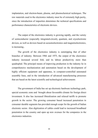 16
implantation, and electron-beam, plasma, and plasmochemical techniques. The
raw materials used in the electronics industry must be of extremely high purity,
since the introduction of impurities determines the technical specifications and
performance characteristics of electronic devices.
The output of the electronics industry is growing rapidly, and the variety
of semiconductor (especially integrated-circuit), quantum, and cryoelectronic
devices, as well as devices based on acoustoelectronics and magnetoelectronics,
is increasing..
The growth of the electronics industry is outstripping that of other
branches of industry. Between 1966 and 1975, the output of the electronics
industry increased several fold, and its labour productivity more than
quadrupled. The principal means of improving production in the industry lie in
comprehensive mechanization and automation based on the development of
highly efficient equipment and apparatus, in computer-controlled automated
assembly lines, and in the introduction of advanced manufacturing processes
that are based on the latest scientific and technological achievements.
The government of India has set up electronic hardware technology park,
special economic zone and brought about favourable climate for foreign direct
investment. It also has increased liberalization and relaxed tariffs to promote
growth in the sector. The growing consumer based increased penetration in
consumer durable segments has provided enough scope for the growth of Indian
electronic sector. Also digitization of cables could lead to increased broadband
penetration in the country and open up new avenues for the companies in the
electronics industries.
 