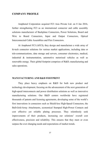 17
COMPANY PROFILE
Amphenol Corporation acquired FCI Asia Private Ltd. on 8 Jan 2016,
further strengthening FCI as an international connector and cable assembly
solutions manufacturer of Backplane Connectors, Power Solutions, Board and
Wire to Board Connectors, Input and Output Connectors, Optical
Interconnected Cable Assemblies and Flex Connectors.
At Amphenol FCI (AFCI), they design and manufacture a wide array of
hi-tech connector solutions for various market applications, including data or
tele-communications, data storage and servers, consumer electronics, medical,
industrial & instrumentation, automotive motorized vehicles as well as
renewable energy. Their global footprint comprises of R&D, manufacturing and
sales operations.
MANUFACTURING AND R&D FOOTPRINT
They place heavy emphasis on R&D for both new product and
technology development, focusing on the advancement of the next generation of
high-speed interconnects and power distribution solutions as well as innovative
manufacturing solutions. Our R&D centers worldwide have registered
thousands of patents and licensing agreements, developing some of the world’s
first innovations in connectors such as Shield-less High-Speed Connectors, the
Ball-Grid-Array Attachments, economical Stamped High-Power Contacts and
cost effective yet reliable plating processes. They relentlessly seek
improvements of their products, increasing our solutions’ overall cost
effectiveness, precision and reliability. This ensures that they meet or even
surpass the ever changing needs and expectations of market trends.
 