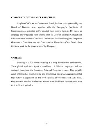 18
CORPORATE GOVERNANCE PRINCIPLES
Amphenol’s Corporate Governance Principles have been approved by the
Board of Directors and, together with the Company’s Certificate of
Incorporation, as amended and/or restated from time to time, its By–Laws, as
amended and/or restated from time to time, its Code of Business Conduct and
Ethics and the Charters of the Audit Committee, the Nominating and Corporate
Governance Committee and the Compensation Committee of the Board, form
the framework for the governance of the Company.
CAREERS
Working at AFCI means working in a truly international environment.
Their global workforce speak a combined 15 different languages and are
scattered throughout the Americas, Asia and European regions. They provide
equal opportunities to all existing and prospective employees, recognizing that
their future is dependent on the work quality, effectiveness and skills base.
Opportunities are also available to persons with disabilities in accordance with
their skills and aptitudes
 
