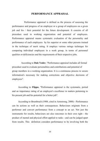 20
PERFORMANCE APPRAISAL
Performance appraisal is defined as the process of assessing the
performance and progress of an employee or a group of employees on a given
job and his / their potential for the future development. It consists of all
procedure used in working organization and potential of employees.
Performance appraisal means systematic evaluation of the personality and
performance of each employees by his superior or some other persons trained
in the technique of merit rating. It employs various ratings technique for
comparing individual employees in a work group, in terms of personnel
qualities or deficiencies and the requirements of their respective jobs.

 According to Dale Yoder, "Performance appraisal includes all formal
procedure used to evaluate personalities and contributions and potential of
group members in a working organization. It is a continuous process to secure
information's necessary for making corrections and objective decisions of
employees".
According to Flippo, "Performance appraisal is the systematic, period
and an importance rating of an employee's excellence in matters pertaining to
his present job and his potential for a better job".
According to Brumbrach (1988, cited in Armstrong, 2000) - Performance
can be actions as well as their consequences. Behaviours originate from a
performer and convert performance from a concept to an act. Not just the
instruments for results, behaviours are also outcomes in their own right - the
product of mental and physical effort applied to tasks - and can be judged apart
from results. This definition considers performance to be involving both the
 