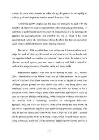 21
actions, in other word behaviours, taken during the process in attempting to
achieve goals and outputs obtained as a result from the effort.
Armstrong (2000) emphasizes the need for managers to deal with the
potential of employees and accomplishments while managing performance. To
determine if performance has been achieved, measures have to be developed to
appraise the accomplishments and establish the rate at which it has been
accomplished. Above all, performance should be about the decision and action
taken with available information at any existing situation.
Dulewicz (1989) says that there is an indispensable human inclination to
judge the work of other people as well as one's own work. It can thus be said
that appraisal is both unavoidable and universal. Even without the existence of a
planned appraisal system, one can have a tendency and find it natural to
evaluate the job performance of another easily and subjectively.
Performance appraisal was seen in the industry in early 1800. Randell
(1994) identified its use in Robert Owen's use of "silent monitors" in the cotton
mills of Scotland. The Silent monitors were in terms of blocks of wood with
different colours painted on each visible side and it was hung above each
employee's work station. At the end of the day, the block was turned so that a
particular colour, representing a grade of the employee's performance, could be
seen by everyone. (Weise and Buckley, 1998) Subjective evidence indicates that
this practice had a facilitating influence on subsequent behaviour.
Spriegel(1962) and Weise and Buckley(1998) affirm that by the early 1950s, 61
per cent of organizations regularly used performance appraisals, compared with
only 15 per cent immediately after World War II. DeVries et al. (1981) pointed
out the primary tool to be the trait-rating system, which focused on past actions,
using a standard, numerical scoring system to appraise people on the basis of a
 