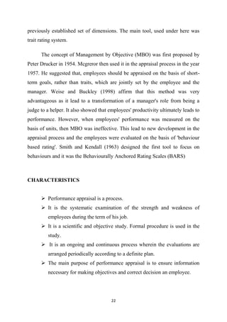 22
previously established set of dimensions. The main tool, used under here was
trait rating system.
The concept of Management by Objective (MBO) was first proposed by
Peter Drucker in 1954. Mcgreror then used it in the appraisal process in the year
1957. He suggested that, employees should be appraised on the basis of short-
term goals, rather than traits, which are jointly set by the employee and the
manager. Weise and Buckley (1998) affirm that this method was very
advantageous as it lead to a transformation of a manager's role from being a
judge to a helper. It also showed that employees' productivity ultimately leads to
performance. However, when employees' performance was measured on the
basis of units, then MBO was ineffective. This lead to new development in the
appraisal process and the employees were evaluated on the basis of 'behaviour
based rating'. Smith and Kendall (1963) designed the first tool to focus on
behaviours and it was the Behaviourally Anchored Rating Scales (BARS)
CHARACTERISTICS
 Performance appraisal is a process.
 It is the systematic examination of the strength and weakness of
employees during the term of his job.
 It is a scientific and objective study. Formal procedure is used in the
study.
 It is an ongoing and continuous process wherein the evaluations are
arranged periodically according to a definite plan.
 The main purpose of performance appraisal is to ensure information
necessary for making objectives and correct decision an employee.
 