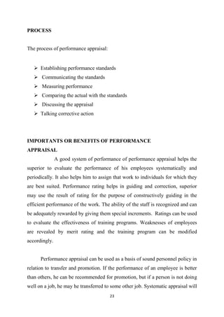23
PROCESS
The process of performance appraisal:
 Establishing performance standards
 Communicating the standards
 Measuring performance
 Comparing the actual with the standards
 Discussing the appraisal
 Talking corrective action
IMPORTANTS OR BENEFITS OF PERFORMANCE
APPRAISAL
A good system of performance of performance appraisal helps the
superior to evaluate the performance of his employees systematically and
periodically. It also helps him to assign that work to individuals for which they
are best suited. Performance rating helps in guiding and correction, superior
may use the result of rating for the purpose of constructively guiding in the
efficient performance of the work. The ability of the staff is recognized and can
be adequately rewarded by giving them special increments. Ratings can be used
to evaluate the effectiveness of training programs. Weaknesses of employees
are revealed by merit rating and the training program can be modified
accordingly.
Performance appraisal can be used as a basis of sound personnel policy in
relation to transfer and promotion. If the performance of an employee is better
than others, he can be recommended for promotion, but if a person is not doing
well on a job, he may he transferred to some other job. Systematic appraisal will
 