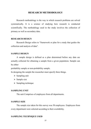 27
RESEARCH METHODOLOGY
Research methodology is the way in which research problems are solved
systematically. It is a science of studying how research is conducted
scientifically. The methodology used in the study involves the collection of
primary as well as secondary data.
.
RESEARCH DESIGN
Research Design refers to "framework or plan for a study that guides the
collection and analysis of data".
SAMPLE DESIGN
A sample design is defined as a plan determined before any data are
actually collected for obtaining a sample from a given population. Sample can
be either
probability sample or non-probability sample.
In designing the sample the researcher must specify three things.
 Sampling unit
 Sample size
 Sampling technique
SAMPLING UNIT
The unit Comprises of employees from all departments.
SAMPLE SIZE
The sample size taken for this survey was 50 employees. Employees from
every department were selected according to their availability.
SAMPLING TECHNIQUE USED
 