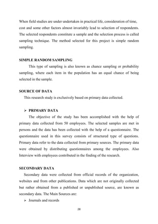 28
When field studies are under undertaken in practical life, consideration of time,
cost and some other factors almost invariably lead to selection of respondents.
The selected respondents constitute a sample and the selection process is called
sampling technique. The method selected for this project is simple random
sampling.
SIMPLE RANDOM SAMPLING
This type of sampling is also known as chance sampling or probability
sampling, where each item in the population has an equal chance of being
selected in the sample.
SOURCE OF DATA
This research study is exclusively based on primary data collected.
 PRIMARY DATA
The objective of the study has been accomplished with the help of
primary data collected from 50 employees. The selected samples are met in
persons and the data has been collected with the help of a questionnaire. The
questionnaire used in this survey consists of structured type of questions.
Primary data refer to the data collected from primary sources. The primary data
were obtained by distributing questionnaires among the employees. Also
Interview with employees contributed in the finding of the research.
SECONDARY DATA
Secondary data were collected from official records of the organization,
websites and from other publications. Data which are not originally collected
but rather obtained from a published or unpublished source, are known as
secondary data. The Main Sources are:
 Journals and records
 