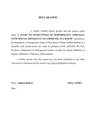 DECLARATION
I, AMAL JAMES hereby declare that this project report
titled “A STUDY ON EFFIECTINESS OF PERFORMANCE APPRAISAL
WITH SPECIAL REFERANCE TO AMPHENOL FCI, KOCHI” submitted to
the department of management studies of Don Bosco College, Sulthan Bathery is a
bonafide work carried out by me, under the guidance of Mr. ANTONY PP, Asst.
Professor, Department of Management Studies, towards the partial fulfilment of
Degree of Bachelor of Business Administration.
I further declare that this project has not been submitted to any other
University or Institution for the award of any Degree/Diploma/Certificate.
Place : Sulthan Bathery AMAL JAMES
Date :
 