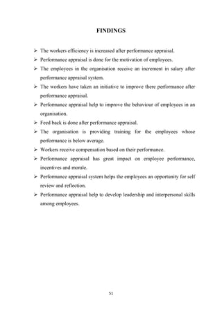 51
FINDINGS
 The workers efficiency is increased after performance appraisal.
 Performance appraisal is done for the motivation of employees.
 The employees in the organisation receive an increment in salary after
performance appraisal system.
 The workers have taken an initiative to improve there performance after
performance appraisal.
 Performance appraisal help to improve the behaviour of employees in an
organisation.
 Feed back is done after performance appraisal.
 The organisation is providing training for the employees whose
performance is below average.
 Workers receive compensation based on their performance.
 Performance appraisal has great impact on employee performance,
incentives and morale.
 Performance appraisal system helps the employees an opportunity for self
review and reflection.
 Performance appraisal help to develop leadership and interpersonal skills
among employees.
 