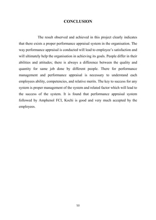 53
CONCLUSION
The result observed and achieved in this project clearly indicates
that there exists a proper performance appraisal system in the organisation. The
way performance appraisal is conducted will lead to employee’s satisfaction and
will ultimately help the organisation in achieving its goals. People differ in their
abilities and attitudes; there is always a difference between the quality and
quantity for same job done by different people. There for performance
management and performance appraisal is necessary to understand each
employees ability, competencies, and relative merits. The key to success for any
system is proper management of the system and related factor which will lead to
the success of the system. It is found that performance appraisal system
followed by Amphenol FCI, Kochi is good and very much accepted by the
employees.
 