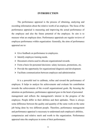 9
INTRODUCTION
The performance appraisal is the process of obtaining, analyzing and
recording information about the relative worth of an employee. The focus of the
performance appraisal is measuring and improving the actual performance of
the employee and also the future potential of the employee. Its aim is to
measure what an employee does. Performance appraisals are regular reviews of
employee performance within organization. Generally, the aims of performance
appraisal are to:
 Give feedback on performance to employees.
 Identify employee training needs.
 Document criteria used to allocate organizational rewards.
 Form a basis for personnel decisions: salary increases, promotions, etc.
 Provide the opportunity for organizational diagnosis and development.
 Facilitate communication between employee and administration
It is a powerful tool to calibrate, refine and reward the performance of
employee. It helps to analyze his achievements and evaluate his contribution
towards the achievements of the overall organizational goals. By focusing the
attention on performance, performance appraisal goes to the heart of personnel
management and reflects the management's interest in the progress of the
employee. People differ in their abilities and their aptitudes. There is always
some difference between the quality and quantity of the same work on the same
job being done by two different people. Therefore, performance management
and performance appraisal is necessary to understand each employee's abilities,
competencies and relative merit and worth to the organization. Performance
appraisal rates the employees in terms of their performance.
 