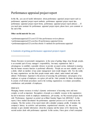 Performance appraisal project report
In this file, you can ref useful information about performance appraisal project report such as
performance appraisal project report methods, performance appraisal project report tips,
performance appraisal project report forms, performance appraisal project report phrases … If
you need more assistant for performance appraisal project report, please leave your comment at
the end of file.
Other useful material for you:
• performanceappraisal123.com/1125-free-performance-review-phrases
• performanceappraisal123.com/free-28-performance-appraisal-forms
• performanceappraisal123.com/free-ebook-11-methods-for-performance-appraisal
I. Contents of getting performance appraisal project report
==================
Human Resource (or personnel) management, in the sense of getting things done through people,
is an essential part of every manager’s responsibility, but many organizations find it
advantageous to establish a specialist division to provide an expert service dedicated to ensuring
that the human resource function is performed efficiently. “People are our most valuable asset” is
a cliché, which no member of any senior management team would disagree with. Yet, the reality
for many organizations are that their people remain under valued, under trained and under
utilized. Performance Appraisal is the process of assessing the performance and progress of an
employee or a group of employees on a given job and his / their potential for future development.
It consists of all formal procedures used in the working organizations to evaluate personalities,
contributions and potentials of employees.
PREFACE
Managing human resources in today’s dynamic environment is becoming more and more
complex as well as important. Recognition of people as a valuable resource in the organization
has led to increases trends in employee maintenance, job security, etc My research project deals
with “Performance Appraisal as carried out at Bhart Sanchar Nigam Ltd. (BSNLK)”. In this
report, I have studied &evaluated the performance appraisal process as it is carried out in the
company. The first section of my report deals with a detailed company profile. It includes the
company’s history: its activities and operations, organizational structure, etc. this section
attempts to give detailed information about the company and the nature of it’s functioning. The
second section deals with performance appraisal. In this section, I have given a brief conceptual
 