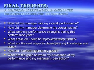 final thoughts:
a Performance revieW shoulD ansWer the
folloWing questions for the emPloyee?
 How did my manager rate my overall performance?
 How did my manager determine the overall rating?
 What were my performance strengths during this
performance year?
 What areas do I need to improve/develop further?
 What are the next steps for developing my knowledge and
skills?
 How did I perform against my goals?
 What are the gaps between my perception of my
performance and my manager’s perception?

 