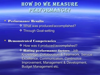 How do we measure
Performance?
 Performance Results
 What was produced/accomplished?
 Through Goal-setting
 Demonstrated Competencies
 How was it produced/accomplished?
 Rating performance factors : Job
Knowledge, Collaboration & Teamwork, Service
Excellence, Communication, Continuous
Improvement, Management & Development,
Budget Management etc.

 