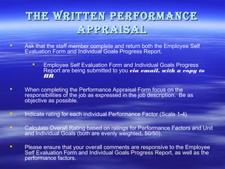 THe wriTTen Performance
aPPraisal


Ask that the staff member complete and return both the Employee Self
Evaluation Form and Individual Goals Progress Report.


Employee Self Evaluation Form and Individual Goals Progress
Report are being submitted to you via email, with a copy to
HR.



When completing the Performance Appraisal Form focus on the
responsibilities of the job as expressed in the job description. Be as
objective as possible.



Indicate rating for each individual Performance Factor (Scale 1-4)



Calculate Overall Rating based on ratings for Performance Factors and Unit
and Individual Goals (both are evenly weighted, 50/50).



Please ensure that your overall comments are responsive to the Employee
Self Evaluation Form and Individual Goals Progress Report, as well as the
performance factors.

 