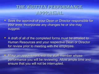 the Written PerforMance
aPPraisal
 Seek the approval of your Dean or Director responsible for
your area. Incorporate any changes he or she may
suggest.
 A draft of all of the completed forms must be emailed to
Human Resources and your respective Dean or Director
for review prior to meeting with the employee.
 Make an appointment with the staff member whose
performance you will be reviewing. Allow ample time and
ensure that you will not be interrupted.

 
