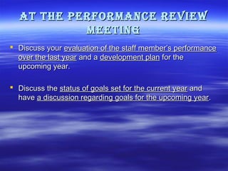 at the PerforMance revieW
Meeting
 Discuss your evaluation of the staff member’s performance
over the last year and a development plan for the
upcoming year.
 Discuss the status of goals set for the current year and
have a discussion regarding goals for the upcoming year.

 