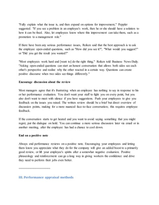 "Fully explain what the issue is, and then expand on options for improvement," Peppler
suggested. "If you see a problem in an employee's work, then he or she should have a solution to
how it can be fixed. Also, let employees know where this improvement can take them, such as a
promotion to a management role."
If there have been any serious performance issues, Reiken said that the best approach is to ask
the employee open-ended questions, such as "How did you see it?", "What would you suggest?"
or "Did you get the result you wanted?"
"Most employees work hard and [want to] do the right thing," Reiken told Business News Daily.
"Asking open-ended questions can start an honest conversation that allows both sides see each
other's perspective and realize why the other reacted in a certain way. Questions can create
positive discourse when two sides see things differently."
Encourage discussion about the review
Most managers agree that it's frustrating when an employee has nothing to say in response to his
or her performance evaluation. You don't want your staff to fight you on every point, but you
also don't want to meet with silence if you have suggestions. Push your employees to give you
feedback on the issues you raised. The written review should be a brief but direct overview of
discussion points, making for a more nuanced face-to-face conversation; this requires employee
feedback.
If the conversation starts to get heated and you want to avoid saying something that you might
regret, put the dialogue on hold. You can continue a more serious discussion later via email or in
another meeting, after the employee has had a chance to cool down.
End on a positive note
Always end performance reviews on a positive note. Encouraging your employees and letting
them know you appreciate what they do for the company will give an added boost to a primarily
good review, or lift your employee's spirits after a somewhat negative evaluation. Positive
phraseology and reinforcement can go a long way in giving workers the confidence and drive
they need to perform their jobs even better.
==================
III. Performance appraisal methods
 