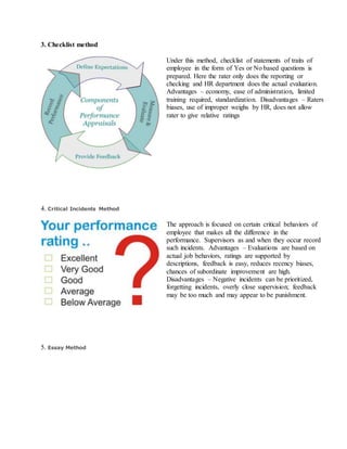3. Checklist method
Under this method, checklist of statements of traits of
employee in the form of Yes or No based questions is
prepared. Here the rater only does the reporting or
checking and HR department does the actual evaluation.
Advantages – economy, ease of administration, limited
training required, standardization. Disadvantages – Raters
biases, use of improper weighs by HR, does not allow
rater to give relative ratings
4. Critical Incidents Method
The approach is focused on certain critical behaviors of
employee that makes all the difference in the
performance. Supervisors as and when they occur record
such incidents. Advantages – Evaluations are based on
actual job behaviors, ratings are supported by
descriptions, feedback is easy, reduces recency biases,
chances of subordinate improvement are high.
Disadvantages – Negative incidents can be prioritized,
forgetting incidents, overly close supervision; feedback
may be too much and may appear to be punishment.
5. Essay Method
 