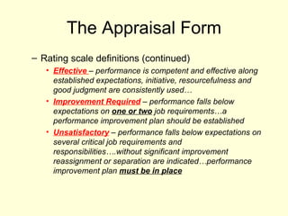 The Appraisal Form Rating scale definitions (continued) Effective  – performance is competent and effective along established expectations, initiative, resourcefulness and good judgment are consistently used… Improvement Required  – performance falls below expectations on  one or two  job requirements…a performance improvement plan should be established Unsatisfactory  – performance falls below expectations on several critical job requirements and responsibilities….without significant improvement reassignment or separation are indicated…performance improvement plan  must be in place 