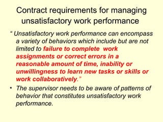 Contract requirements for managing unsatisfactory work performance   “  Unsatisfactory work performance can encompass a variety of behaviors which include but are not limited to  failure to complete  work assignments or correct errors in a reasonable amount of time, inability or unwillingness to learn new tasks or skills or work collaboratively .”   The supervisor needs to be aware of patterns of behavior that constitutes unsatisfactory work performance. 