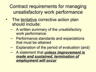 Contract requirements for managing unsatisfactory work performance The  tentative  corrective action plan should include: A written summary of the unsatisfactory work performance Performance standards and expectations that must be attained Explanation of the period of evaluation (and) A statement that  unless improvement is made and sustained, termination of employment will occur 