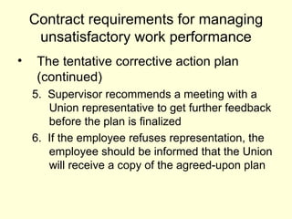 Contract requirements for managing unsatisfactory work performance The tentative corrective action plan (continued) 5.  Supervisor recommends a meeting with a Union representative to get further feedback before the plan is finalized 6.  If the employee refuses representation, the employee should be informed that the Union will receive a copy of the agreed-upon plan 