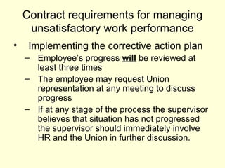 Contract requirements for managing unsatisfactory work performance Implementing the corrective action plan Employee’s progress  will  be reviewed at least three times The employee may request Union representation at any meeting to discuss progress If at any stage of the process the supervisor believes that situation has not progressed the supervisor should immediately involve HR and the Union in further discussion. 