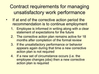 Contract requirements for managing unsatisfactory work performance If at end of the corrective action period the recommendation is to continue employment Employee is informed in writing along with a clear statement of expectations for the future The corrective action plan remains active for 18 months after completion of the formal review If the unsatisfactory performance or behavior appears again during that time a new corrective action plan is not required If a new set of circumstance occurs (i.e. the employee changes jobs) then a new corrective action plan is required  
