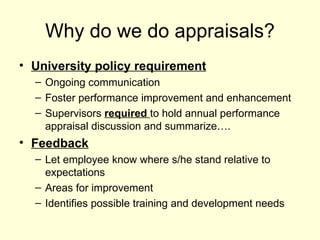 Why do we do appraisals? University policy requirement Ongoing communication Foster performance improvement and enhancement Supervisors  required  to hold annual performance appraisal discussion and summarize…. Feedback Let employee know where s/he stand relative to expectations Areas for improvement Identifies possible training and development needs 
