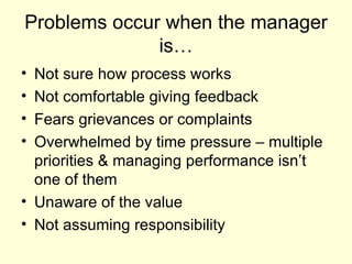 Problems occur when the manager is… Not sure how process works Not comfortable giving feedback Fears grievances or complaints Overwhelmed by time pressure – multiple priorities & managing performance isn’t one of them Unaware of the value Not assuming responsibility 