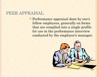 PEER APPRAISAL
 Performance appraisal done by one’s
fellow employees, generally on forms
that are complied into a single profile
for use in the performance interview
conducted by the employee’s manager.
 