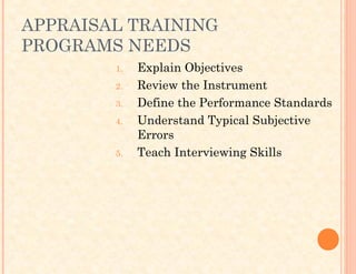 APPRAISAL TRAINING
PROGRAMS NEEDS
1. Explain Objectives
2. Review the Instrument
3. Define the Performance Standards
4. Understand Typical Subjective
Errors
5. Teach Interviewing Skills
 