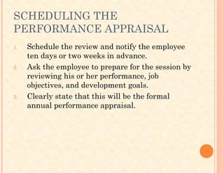 SCHEDULING THE
PERFORMANCE APPRAISAL
1. Schedule the review and notify the employee
ten days or two weeks in advance.
2. Ask the employee to prepare for the session by
reviewing his or her performance, job
objectives, and development goals.
3. Clearly state that this will be the formal
annual performance appraisal.
 