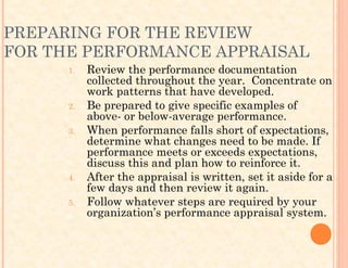 PREPARING FOR THE REVIEW
FOR THE PERFORMANCE APPRAISAL
1. Review the performance documentation
collected throughout the year. Concentrate on
work patterns that have developed.
2. Be prepared to give specific examples of
above- or below-average performance.
3. When performance falls short of expectations,
determine what changes need to be made. If
performance meets or exceeds expectations,
discuss this and plan how to reinforce it.
4. After the appraisal is written, set it aside for a
few days and then review it again.
5. Follow whatever steps are required by your
organization’s performance appraisal system.
 